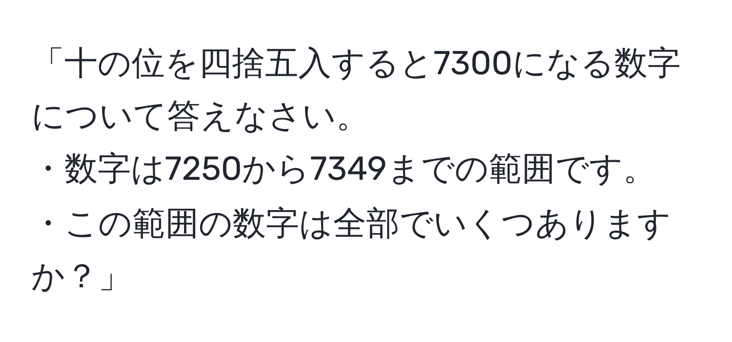 「十の位を四捨五入すると7300になる数字について答えなさい。  
・数字は7250から7349までの範囲です。  
・この範囲の数字は全部でいくつありますか？」