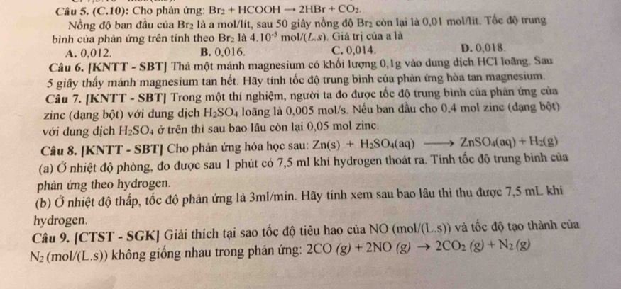 (C.10): Cho phản ứng: Br_2+HCOOHto 2HBr+CO_2.
ồng độ ban đầu của Br_2 là a mol/lít, sau 50 giây nồng độ Br₂ còn lại là 0,01 mol/lit. Tốc độ trung
bình của phản ứng trên tính theo Br_2 là 4.10^(-5)mol/(L.s). Giá trị của a là
A. 0,012. B. 0,016. C. 0,014. D. 0,018.
Câu 6. [KNTT - SBT] Thả một mảnh magnesium có khối lượng 0,1g vào dung dịch HCl loãng. Sau
5 giây thấy mảnh magnesium tan hết. Hãy tính tốc độ trung binh của phản ứng hòa tan magnesium.
Câu 7. [KNTT - SBT] Trong một thí nghiệm, người ta đo được tốc độ trung bình của phản ứng của
zinc (dạng bột) với dung dịch H_2SO_4 loãng là 0,005 mol/s. Nếu ban đầu cho 0,4 mol zinc (dạng bột)
với dung địch H_2SO_4 ở trên thì sau bao lâu còn lại 0,05 mol zinc.
Câu 8. [KNTT - SBT] Cho phản ứng hóa học sau: Zn(s)+H_2SO_4(aq)to ZnSO_4(aq)+H_2(g)
(a) Ở nhiệt độ phòng, đo được sau 1 phút có 7,5 ml khí hydrogen thoát ra. Tinh tốc độ trung binh của
phản ứng theo hydrogen.
(b) Ở nhiệt độ thấp, tốc độ phản ứng là 3ml/min. Hãy tính xem sau bao lâu thì thu được 7,5 mL khi
hydrogen.
Câu 9. [CTST - SGK] Giải thích tại sao tốc độ tiêu hao của NO (moli /(L.S)) và tốc độ tạo thành của
N_2 (mol/(L.S)) không giống nhau trong phản ứng: 2CO(g)+2NO(g)to 2CO_2(g)+N_2(g)