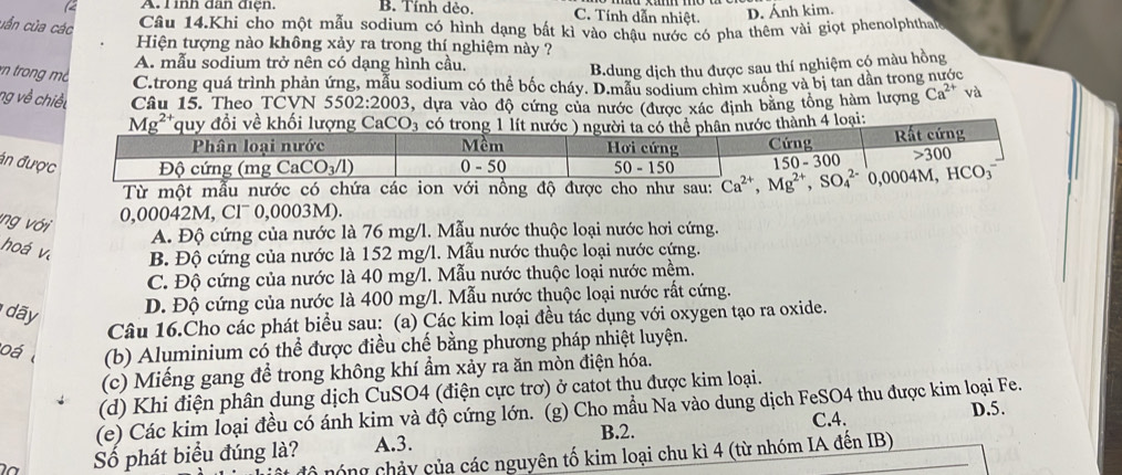 ìh dan điệh. B. Tính dẻo. C. Tính dẫn nhiệt. D. Ánh kim.
uẫn của các
Câu 14.Khi cho một mẫu sodium có hình dạng bất kì vào chậu nước có pha thêm vài giọt phenolphthat 
Hiện tượng nào không xảy ra trong thí nghiệm này ?
A. mẫu sodium trở nên có dạng hình cầu.
B.dung dịch thu được sau thí nghiệm có màu hồng
trong mc C.trong quá trình phản ứng, mẫu sodium có thể bốc cháy. D.mẫu sodium chìm xuống và bị tan dần trong nước
ng về chiết Câu 15. Theo TCVN 55 02:2003 , dựa vào độ cứng của nước (được xác định băng tổng hàm lượng Ca^(2+) và
Mg²*quy đổi về khối lượng CaCO l3 có trong 1 lít nướcn nước thành 4 loại:
án đư
Từ một mẫu nước có 
ng với
0,00042M, Cl¯ 0,0003M).
A. Độ cứng của nước là 76 mg/l. Mẫu nước thuộc loại nước hơi cứng.
hoá và B. Độ cứng của nước là 152 mg/l. Mẫu nước thuộc loại nước cứng.
C. Độ cứng của nước là 40 mg/l. Mẫu nước thuộc loại nước mềm.
dãy
D. Độ cứng của nước là 400 mg/l. Mẫu nước thuộc loại nước rất cứng.
Câu 16.Cho các phát biểu sau: (a) Các kim loại đều tác dụng với oxygen tạo ra oxide.
o á (b) Aluminium có thể được điều chế bằng phương pháp nhiệt luyện.
(c) Miếng gang để trong không khí ẩm xảy ra ăn mòn điện hóa.
(d) Khi điện phân dung dịch CuSO4 (điện cực trơ) ở catot thu được kim loại.
(e) Các kim loại đều có ánh kim và độ cứng lớn. (g) Cho mẫu Na vào dung dịch FeSO4 thu được kim loại Fe. D.5.
C.4.
Số phát biểu đúng là? A.3. B.2.
nổ nóng chảy của các nguyên tố kim loại chu kì 4 (từ nhóm IA đên IB)