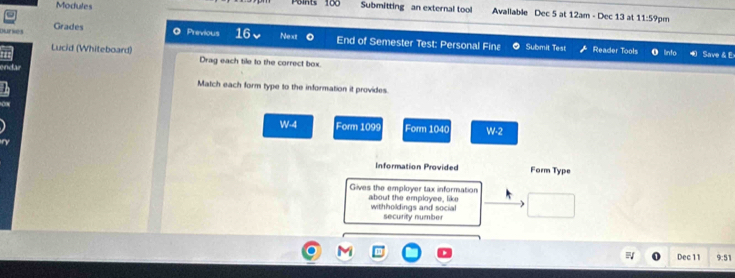 Modules Points 100 Submitting an external tool Available Dec 5 at 12am - Dec 13 at 11:5 9pen 
Dur Grades 
◎ Previous 16 Nexz End of Semester Test: Personal Fina Submit Test Reader Tools lnfo Save & E 
Lucid (Whiteboard) Drag each tile to the correct box. 
endar Match each form type to the information it provides
W-4 Form 109s Form 1040 W-2
Information Provided Form Type 
Gives the employer tax information about the employee, like 
withholdings and social 
security number 
Dec 11 9:51