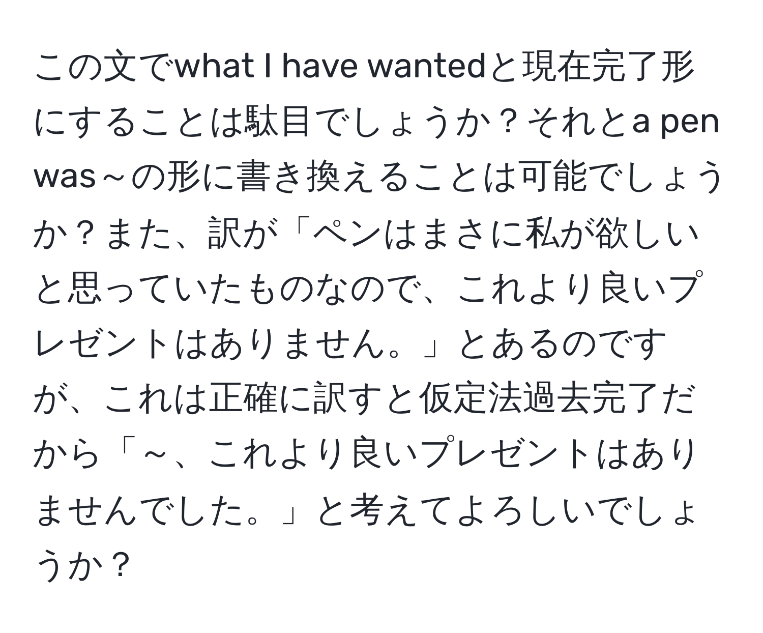 この文でwhat I have wantedと現在完了形にすることは駄目でしょうか？それとa pen was～の形に書き換えることは可能でしょうか？また、訳が「ペンはまさに私が欲しいと思っていたものなので、これより良いプレゼントはありません。」とあるのですが、これは正確に訳すと仮定法過去完了だから「～、これより良いプレゼントはありませんでした。」と考えてよろしいでしょうか？