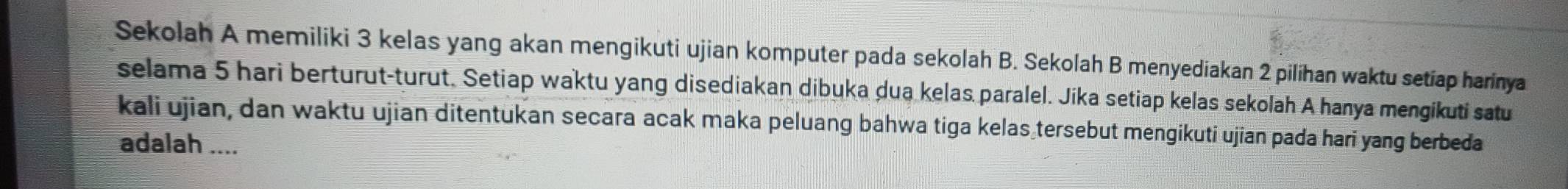 Sekolah A memiliki 3 kelas yang akan mengikuti ujian komputer pada sekolah B. Sekolah B menyediakan 2 pilíhan waktu setiap harinya 
selama 5 hari berturut-turut. Setiap waktu yang disediakan dibuka dua kelas paralel. Jika setiap kelas sekolah A hanya mengikuti satu 
kali ujian, dan waktu ujian ditentukan secara acak maka peluang bahwa tiga kelas tersebut mengikuti ujian pada hari yang berbeda 
adalah ....