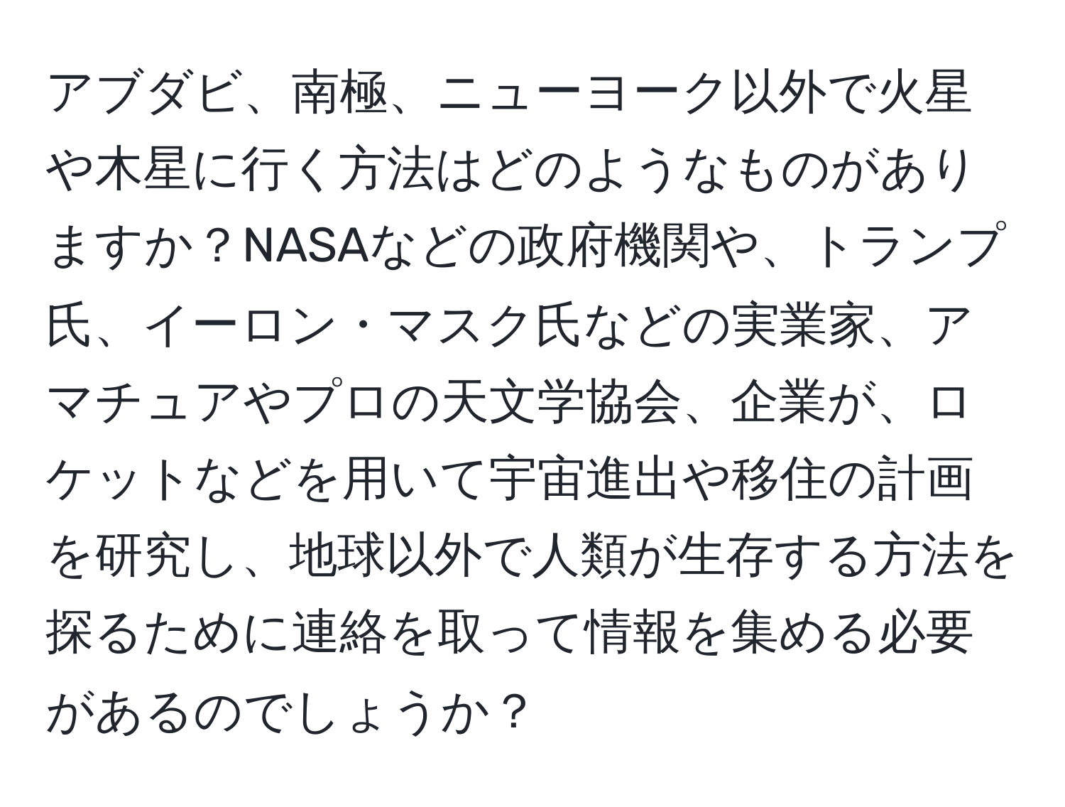 アブダビ、南極、ニューヨーク以外で火星や木星に行く方法はどのようなものがありますか？NASAなどの政府機関や、トランプ氏、イーロン・マスク氏などの実業家、アマチュアやプロの天文学協会、企業が、ロケットなどを用いて宇宙進出や移住の計画を研究し、地球以外で人類が生存する方法を探るために連絡を取って情報を集める必要があるのでしょうか？