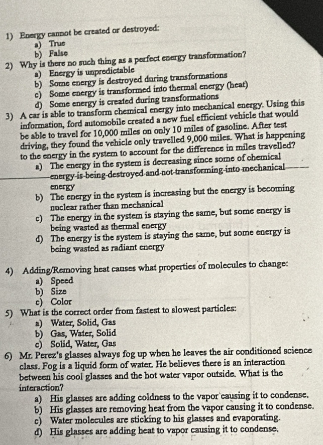 Energy cannot be created or destroyed:
a) True
b) False
2) Why is there no such thing as a perfect energy transformation?
a) Energy is unpredictable
b) Some energy is destroyed during transformations
c) Some energy is transformed into thermal energy (heat)
d) Some energy is created during transformations
3) A car is able to transform chemical energy into mechanical energy. Using this
information, ford automobile created a new fuel efficient vehicle that would
be able to travel for 10,000 miles on only 10 miles of gasoline. After test
driving, they found the vehicle only travelled 9,000 miles. What is happening
to the energy in the system to account for the difference in miles travelled?
a) The energy in the system is decreasing since some of chemical
energy is being destroyed and not transforming into mechanical
energy
b) The energy in the system is increasing but the energy is becoming
nuclear rather than mechanical
c) The energy in the system is staying the same, but some energy is
being wasted as thermal energy
d) The energy is the system is staying the same, but some energy is
being wasted as radiant energy
4) Adding/Removing heat causes what properties of molecules to change:
a) Speed
b) Size
c) Color
5) What is the correct order from fastest to slowest particles:
a) Water, Solid, Gas
b) Gas, Water, Solid
c) Solid, Water, Gas
6) Mr. Perez’s glasses always fog up when he leaves the air conditioned science
class. Fog is a liquid form of water. He believes there is an interaction
between his cool glasses and the hot water vapor outside. What is the
interaction?
a) His glasses are adding coldness to the vapor causing it to condense.
b) His glasses are removing heat from the vapor causing it to condense.
c) Water molecules are sticking to his glasses and evaporating.
d) His glasses are adding heat to vapor causing it to condense.