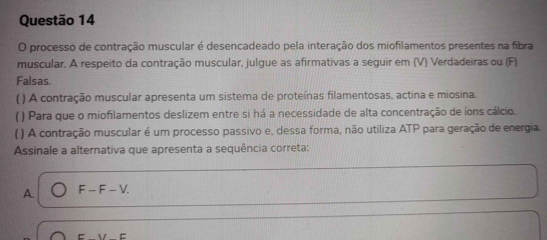 processo de contração muscular é desencadeado pela interação dos miofilamentos presentes na fibra
muscular. A respeito da contração muscular, julgue as afirmativas a seguir em (V) Verdadeiras ou (F)
Falsas.
( ) A contração muscular apresenta um sistema de proteínas filamentosas, actina e miosina.
( ) Para que o miofilamentos deslizem entre si há a necessidade de alta concentração de íons cálcio.
( ) A contração muscular é um processo passivo e, dessa forma, não utiliza ATP para geração de energia.
Assinale a alternativa que apresenta a sequência correta:
A.
F-F-V I
V F