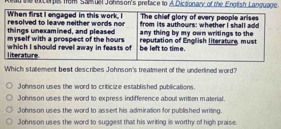 Read the excerpts from Samuel Johnson's preface to A Dictionary of the English Language.
Which statement best describes Johnson's treatment of the underlined word?
Johnson uses the word to criticize established publications.
Johnson uses the word to express indifference about written material
Johnson uses the word to assert his admiration for published writing.
Johnson uses the word to suggest that his writing is worthy of high praise.