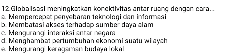 Globalisasi meningkatkan konektivitas antar ruang dengan cara...
a. Mempercepat penyebaran teknologi dan informasi
b. Membatasi akses terhadap sumber daya alam
c. Mengurangi interaksi antar negara
d. Menghambat pertumbuhan ekonomi suatu wilayah
e. Mengurangi keragaman budaya lokal