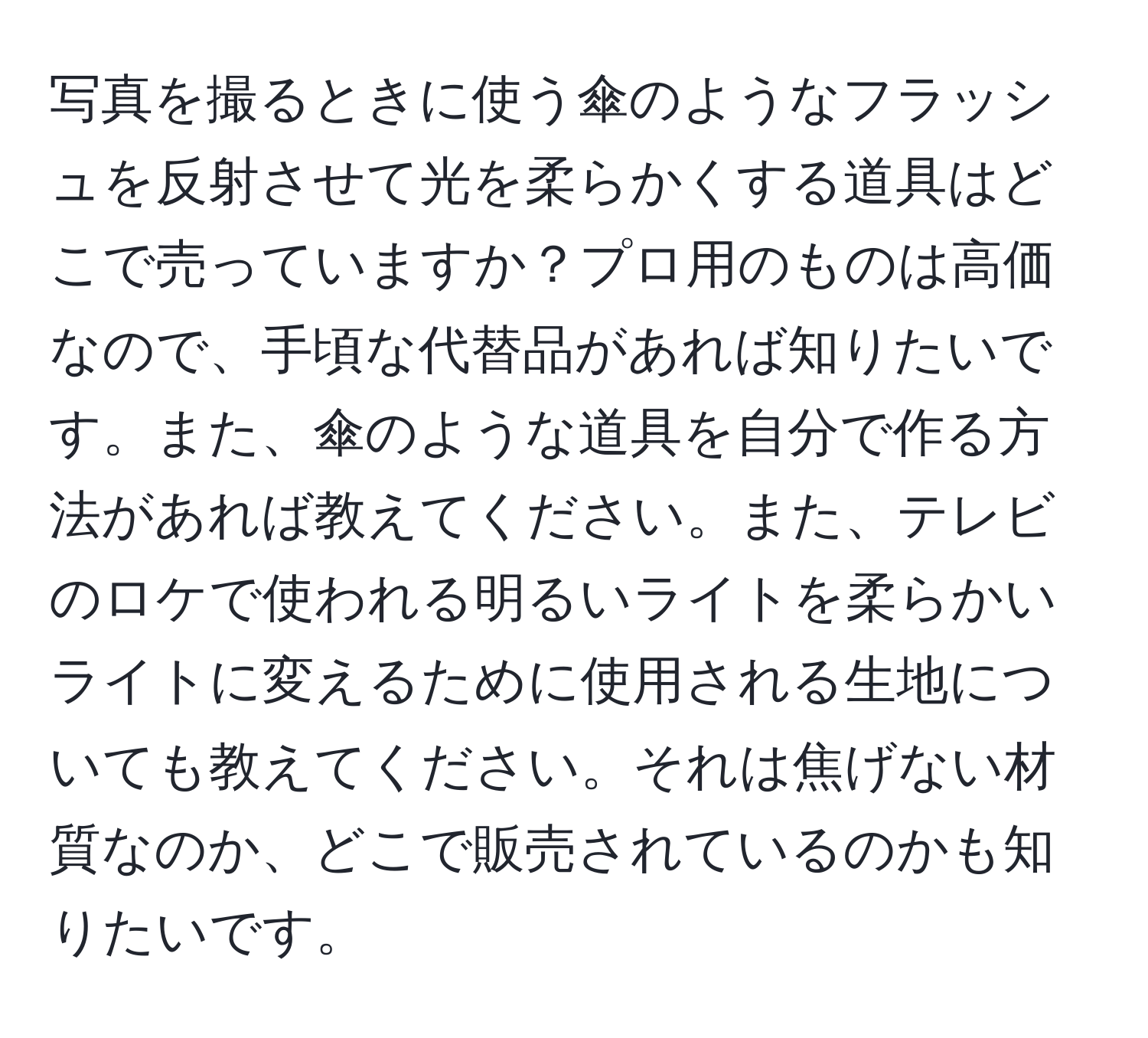 写真を撮るときに使う傘のようなフラッシュを反射させて光を柔らかくする道具はどこで売っていますか？プロ用のものは高価なので、手頃な代替品があれば知りたいです。また、傘のような道具を自分で作る方法があれば教えてください。また、テレビのロケで使われる明るいライトを柔らかいライトに変えるために使用される生地についても教えてください。それは焦げない材質なのか、どこで販売されているのかも知りたいです。