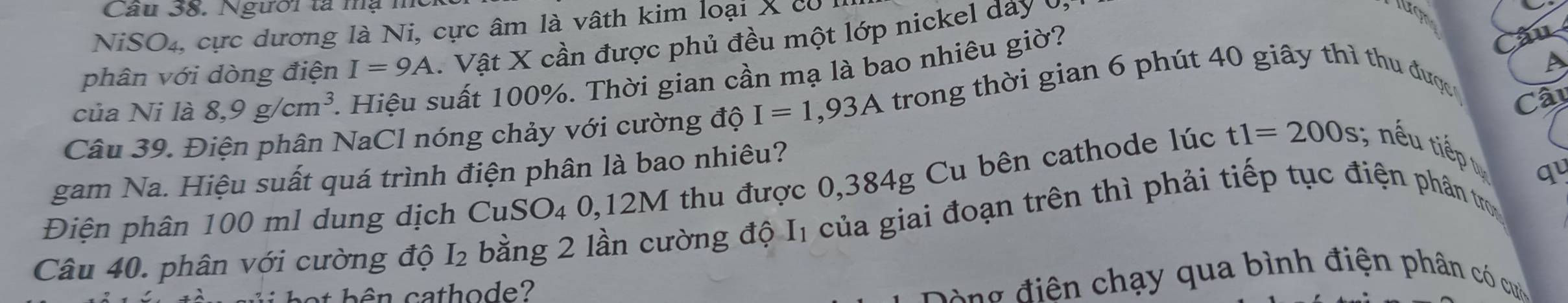 Người tả mạ n 
NiSO4, cực dương là Ni, cực âm là vâth kim loại X có 1 

phân với dòng điện I=9A. Vật X cần được phủ đều một lớp nickel day ( 
A 
của Ni là 8, 9g/cm^3 1. Hiệu suất 100%. Thời gian cần mạ là bao nhiêu giờ? 
Câu 39. Điện phân NaCl nóng chảy với cường độ I=1,93A trong thời gian 6 phút 40 giây thì thu được 
Câi 
gam Na. Hiệu suất quá trình điện phân là bao nhiêu? 
Điện phân 100 ml dung dịch CuSO₄ 0, 12M thu được 0,384g Cu bên cathode lúc t1=200s , nếu tiếp 
qu 
Câu 40. phân với cường độ I₂ bằng 2 lần cường độ I1 của giai đoạn trên thì phải tiếp tục điện phân tr 
et b ên cathode? 
g điện chạy qua bình điện phân có cu