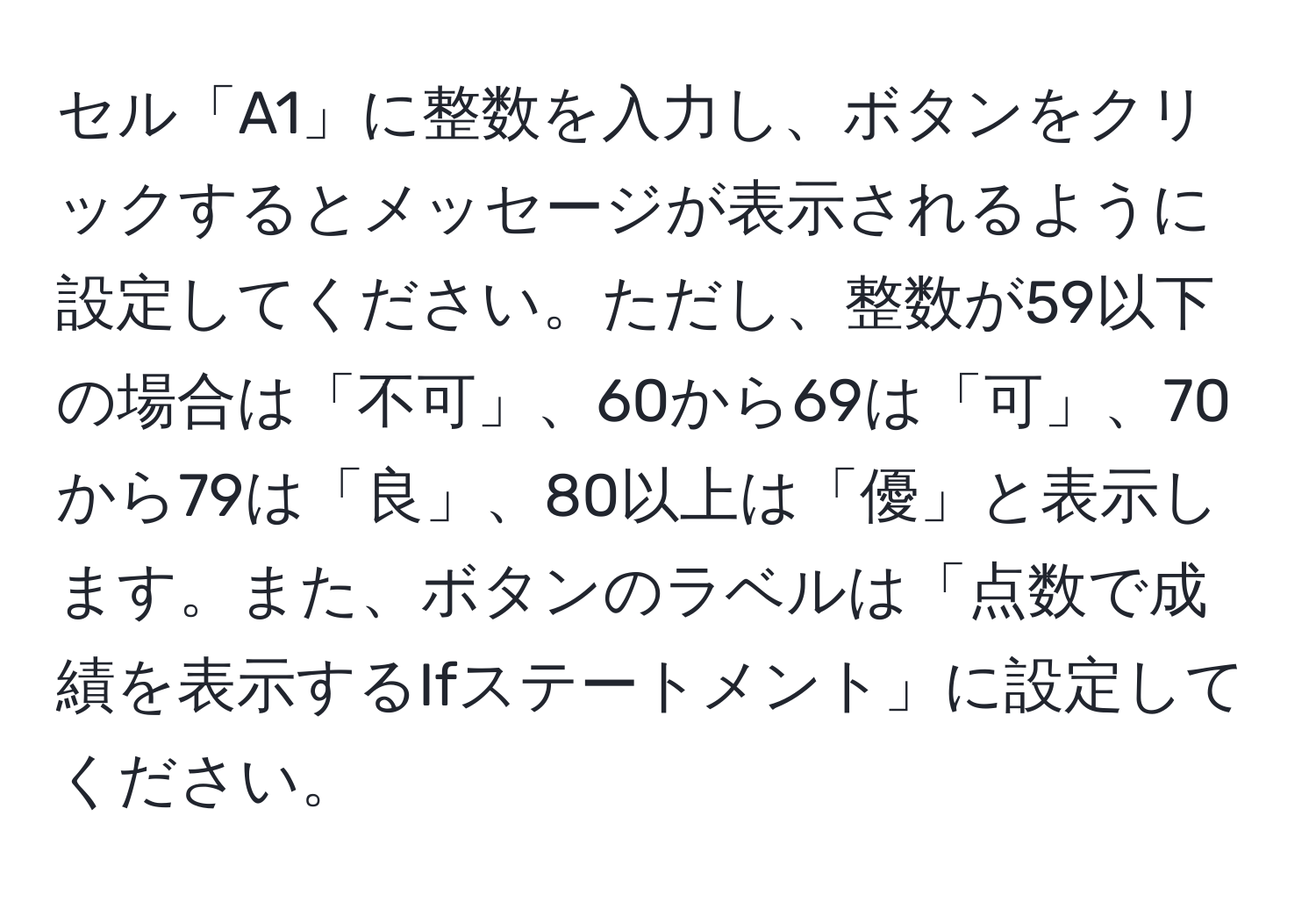 セル「A1」に整数を入力し、ボタンをクリックするとメッセージが表示されるように設定してください。ただし、整数が59以下の場合は「不可」、60から69は「可」、70から79は「良」、80以上は「優」と表示します。また、ボタンのラベルは「点数で成績を表示するIfステートメント」に設定してください。