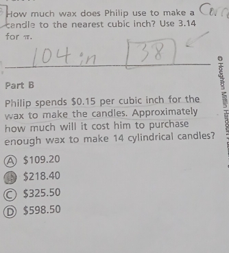 How much wax does Philip use to make a
candle to the nearest cubic inch? Use 3.14
for π.
Part B
Philip spends $0.15 per cubic inch for the g
wax to make the candles. Approximately
how much will it cost him to purchase
enough wax to make 14 cylindrical candles?
A $109.20
① $218.40
○ $325.50
D $598.50