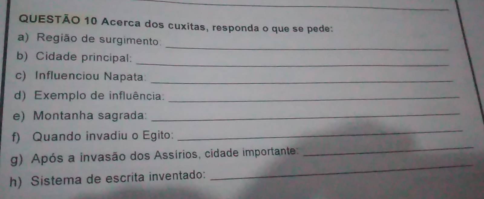 Acerca dos cuxitas, responda o que se pede: 
_ 
a) Região de surgimento. 
_ 
b) Cidade principal: 
c) Influenciou Napata:_ 
d) Exemplo de influência:_ 
e) Montanha sagrada: 
_ 
f) Quando invadiu o Egito: 
_ 
_ 
g) Após a invasão dos Assírios, cidade importante: 
_ 
h) Sistema de escrita inventado: