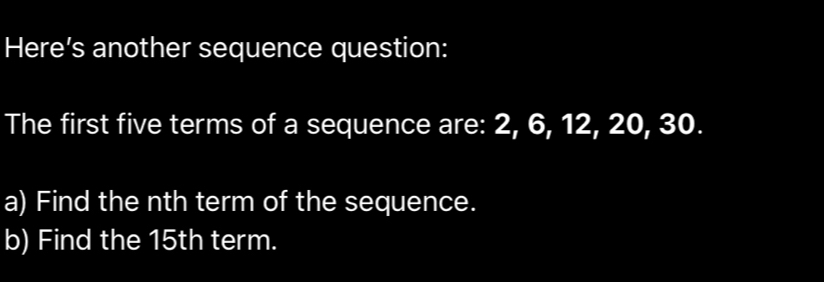 Here’s another sequence question: 
The first five terms of a sequence are: 2, 6, 12, 20, 30. 
a) Find the nth term of the sequence. 
b) Find the 15th term.