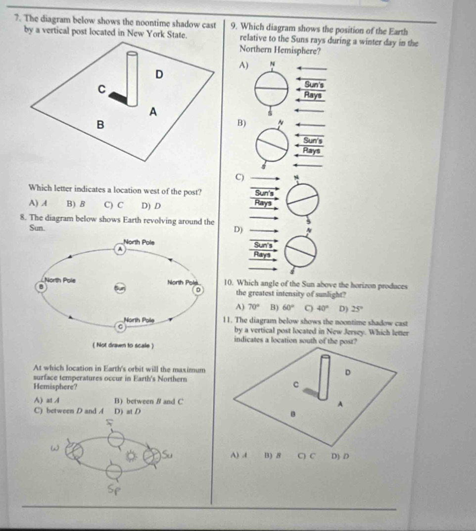 The diagram below shows the noontime shadow cast 9. Which diagram shows the position of the Earth
by a vertical post located in New York State. relative to the Suns rays during a winter day in the
Northern Hemisphere?
A
B
C
Which letter indicates a location west of the post?
A) A B) B C) C D) D 
8. The diagram below shows Earth revolving around the
Sun. D)
Sun's
Rays
10. Which angle of the Sun above the horizon produces
the greatest intensity of sunlight?
A) 70° B) 60° C) 40° D) 25°
11. The diagram below shows the noontime shadow cast
by a vertical post located in New Jersey. Which letter
indicates a location south of the post?
At which location in Earth's orbit will the maximum
surface temperatures occur in Earth's Northern
Hemisphere?
A) at A B) between B and C
C) between D and A D) at D