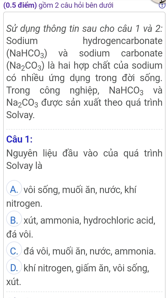 gồm 2 câu hỏi bên dưới
Sử dụng thông tin sau cho câu 1 và 2:
Sodium hydrogencarbonate
(NaHCO_3) và sodium carbonate
(Na_2CO_3) là hai hợp chất của sodium
có nhiều ứng dụng trong đời sống.
Trong công nghiệp, NaHCO_3 và
Na_2CO_3 được sản xuất theo quá trình
Solvay.
Câu 1:
Nguyên liệu đầu vào của quá trình
Solvay là
A. vôi sống, muối ăn, nước, khí
nitrogen.
B. xút, ammonia, hydrochloric acid,
đá vôi.
C. đá vôi, muối ăn, nước, ammonia.
D. khí nitrogen, giấm ăn, vôi sống,
xút.