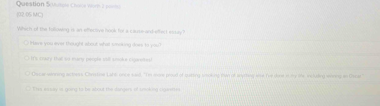 Question 5(Multiple Choice Worth 2 points)
(02.05 MC)
Which of the following is an effective hook for a cause-and-effect essay?
Have you ever thought about what smoking does to you?
It's crazy that so many people still smoke cigarettes!
Oscar-winning actress Christine Lahti once said, "I'm more proud of quitting smoking than of anything else I'Ve done in my life including winning an Oscar"
This essay is going to be about the dangers of smoking cigarettes