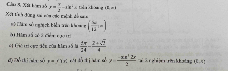 Xét hàm số y= x/2 -sin^2x trên khoảng (0;π )
Xét tính đúng sai của các mệnh đề sau: 
a) Hàm số nghịch biến trên khoảng ( 5π /12 ;π )
b) Hàm số có 2 điểm cực trị 
c) Giá trị cực tiểu của hàm số là  5π /24 - (2+sqrt(3))/4 
d) Đồ thị hàm số y=f'(x) cắt đồ thị hàm số y= (-sin^22x)/2  tại 2 nghiệm trên khoảng (0;π )