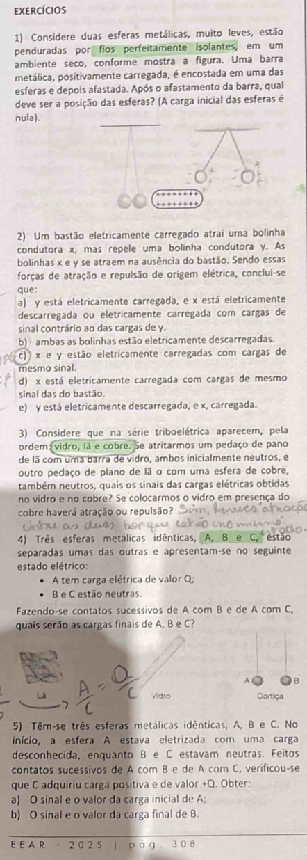 exercícios
1) Considere duas esferas metálicas, muito leves, estão
penduradas por fios perfeitamente isolantes, em um
ambiente seco, conforme mostra a figura. Uma barra
metálica, positivamente carregada, é encostada em uma das
esferas e depois afastada. Após o afastamento da barra, qual
deve ser a posição das esferas? (A carga inicial das esferas é
nula).
2) Um bastão eletricamente carregado atrai uma bolinha
condutora x, mas repele uma bolinha condutora y. As
bolinhas x e y se atraem na ausência do bastão. Sendo essas
forças de atração e repulsão de origem elétrica, conclui-se
que:
a) y está eletricamente carregada, e x está eletricamente
descarregada ou eletricamente carregada com cargas de
sinal contrário ao das cargas de y.
b) ambas as bolinhas estão eletricamente descarregadas.
c) x e y estão eletricamente carregadas com cargas de
mesmo sinal.
d) x está eletricamente carregada com cargas de mesmo
sinal das do bastão.
e) y está eletricamente descarregada, e x, carregada.
3) Considere que na série triboelétrica aparecem, pela
ordem: vidro, lã e cobre. Se atritarmos um pedaço de pano
de lã com uma barra de vidro, ambos inicialmente neutros, e
outro pedaço de plano de lã o com uma esfera de cobre,
também neutros, quais os sinais das cargas elétricas obtidas
no vidro e no cobre? Se colocarmos o vidro em presença do
cobre haverá atração ou repulsão?
4) Três esferas metálicas idênticas, A, B e C, estão
separadas umas das outras e apresentam-se no seguinte
estado elétrico:
A tem carga elétrica de valor Q;
B e C estão neutras.
Fazendo-se contatos sucessivos de A com B e de A com C,
quais serão as cargas finais de A, B e C?
Vidro Cortiça
5) Têm-se três esferas metálicas idênticas, A, B e C. No
início, a esfera A estava eletrizada com uma carga
desconhecida, enquanto B e C estavam neutras. Feitos
contatos sucessivos de A com B e de A com C, verificou-se
que C adquiriu carga positiva e de valor +Q. Obter:
a) O sinal e o valor da carga inicial de A;
b) O sinal e o valor da carga final de B.
E E A R  20 2 5 | p ag 3 0 8