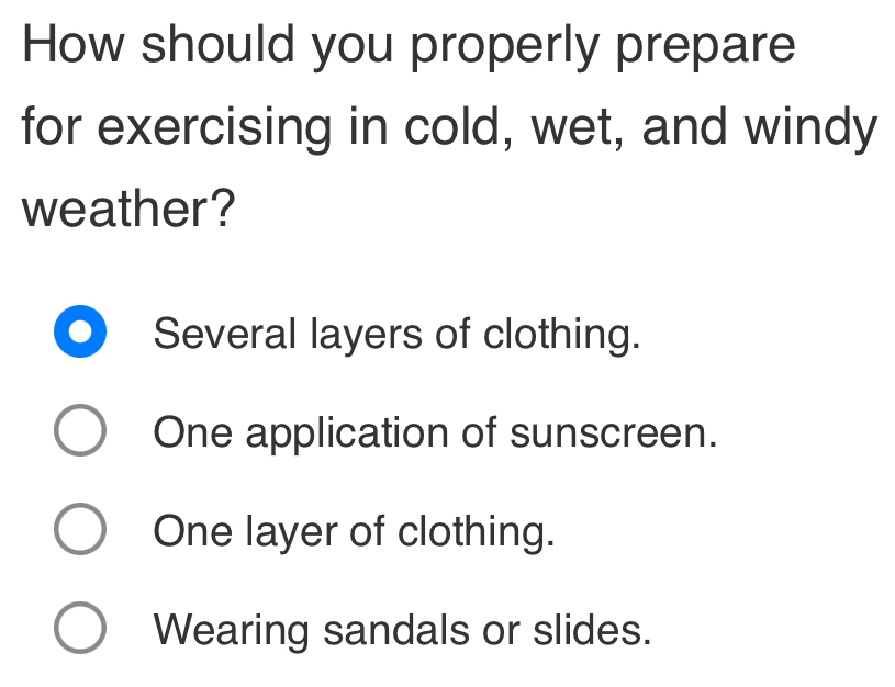 How should you properly prepare
for exercising in cold, wet, and windy
weather?
Several layers of clothing.
One application of sunscreen.
One layer of clothing.
Wearing sandals or slides.