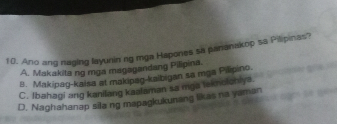 Ano ang naging layunin ng mga Hapones sa pananakop sa Pilipinas?
A. Makakita ng mga magagandang Pilipina.
B. Makipag-kaisa at makipag-kaibigan sa mga Pilipino.
C. Ibahagi ang kanilang kaalaman sa mga teknoloniya.
D. Naghahanap sila ng mapagkukunang likas na yaman