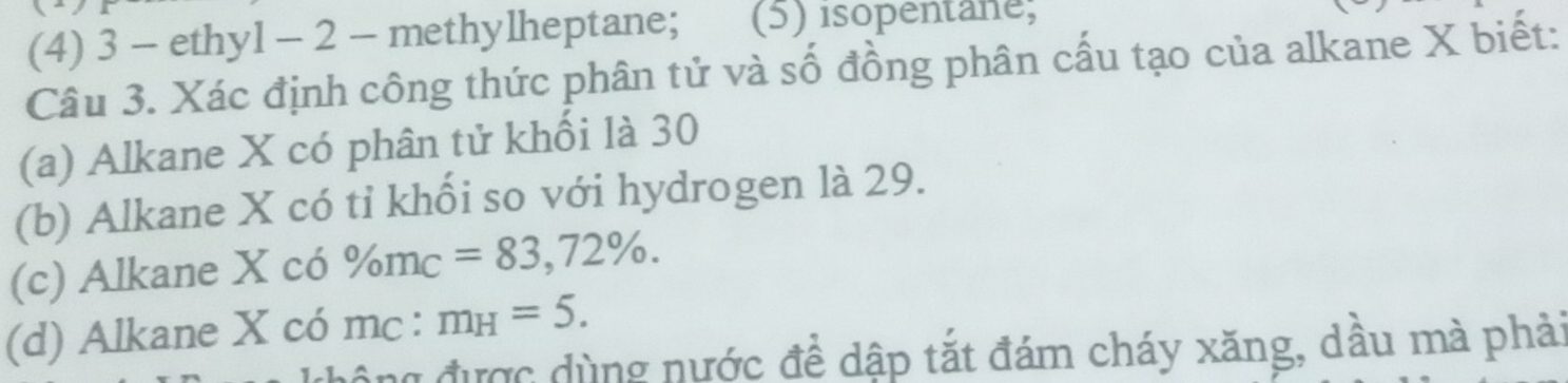 (4) 3 - ethyl - 2 - methylheptane; (5) isopentane; 
Câu 3. Xác định công thức phân tử và số đồng phân cấu tạo của alkane X biết: 
(a) Alkane X có phân tử khối là 30
(b) Alkane X có tỉ khổi so với hydrogen là 29. 
(c) Alkane X có % m_C=83,72%. 
(d) Alkane X có mc: m_H=5. 
g được dùng nước đề dập tắt đám cháy xăng, dầu mà phải