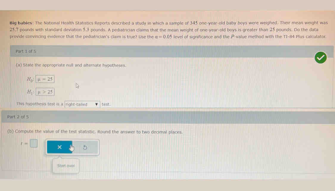 Big bables: The National Health Statistics Reports described a study in which a sample of 345 one-year-old baby boys were weighed. Their mean weight was
25.7 pounds with standard deviation 5.3 pounds. A pediatrician claims that the mean weight of one-year-old boys is greater than 25 pounds. Do the data 
provide convincing evidence that the pediatrician's claim is true? Use the alpha =0.05 level of significance and the P -value method with the TI-84 Plus calculator. 
Part 1 of 5 
(a) State the appropriate null and alternate hypotheses.
H_0:mu =25
H_1:mu >25
This hypothesis test is a right-tailed test. 
Part 2 of 5 
(b) Compute the value of the test statistic. Round the answer to two decimal places.
t=□ × 
Start over