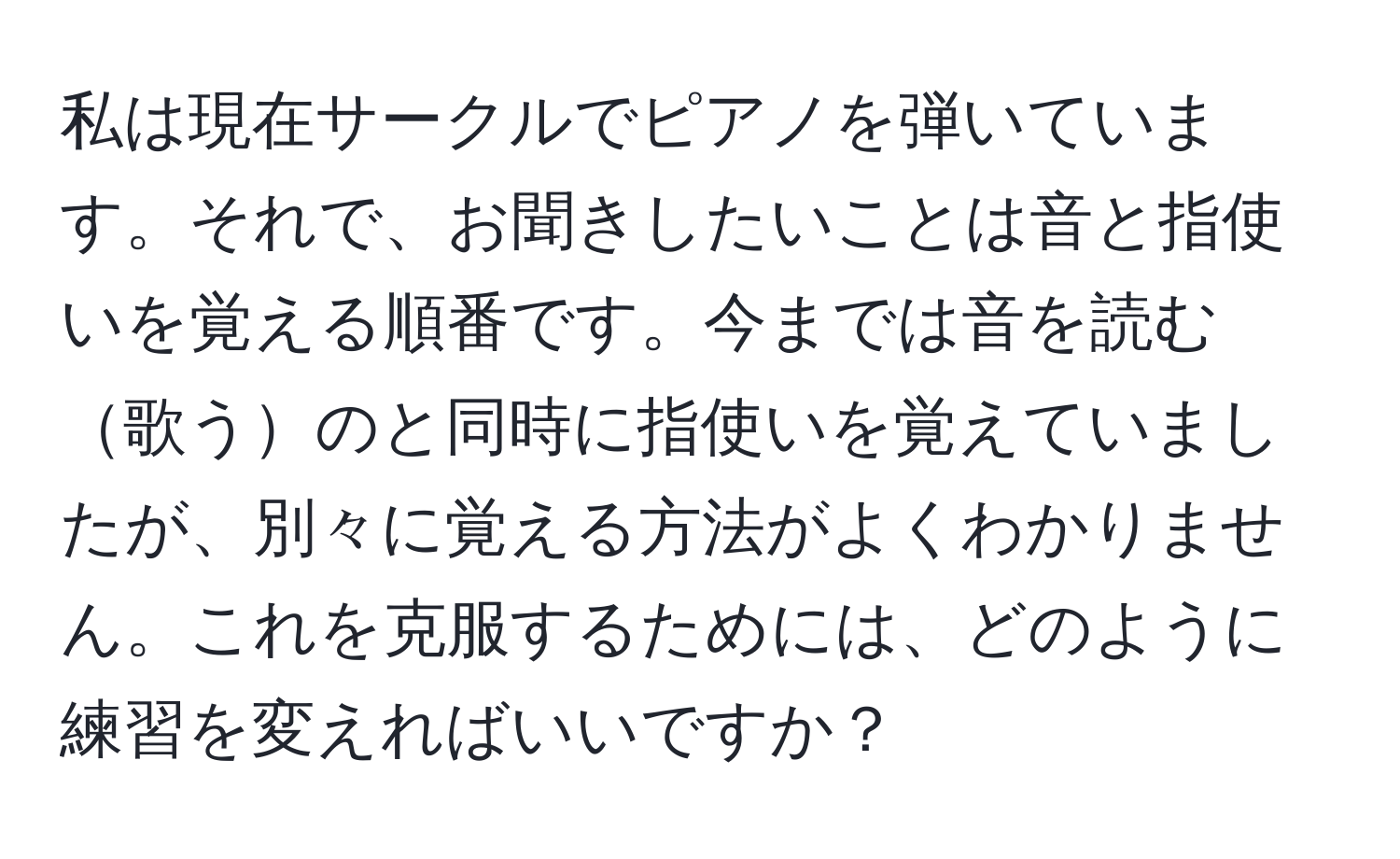 私は現在サークルでピアノを弾いています。それで、お聞きしたいことは音と指使いを覚える順番です。今までは音を読む歌うのと同時に指使いを覚えていましたが、別々に覚える方法がよくわかりません。これを克服するためには、どのように練習を変えればいいですか？