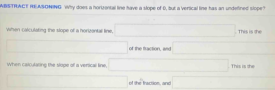 ABSTRACT REASONING Why does a horizontal line have a slope of 0, but a vertical line has an undefined slope?
When calculating the slope of a horizontal line, □. . This is the
□ of the fraction, and □
When calculating the slope of a vertical line, □ .Thisisthe 
□ of the fraction, and □
+51