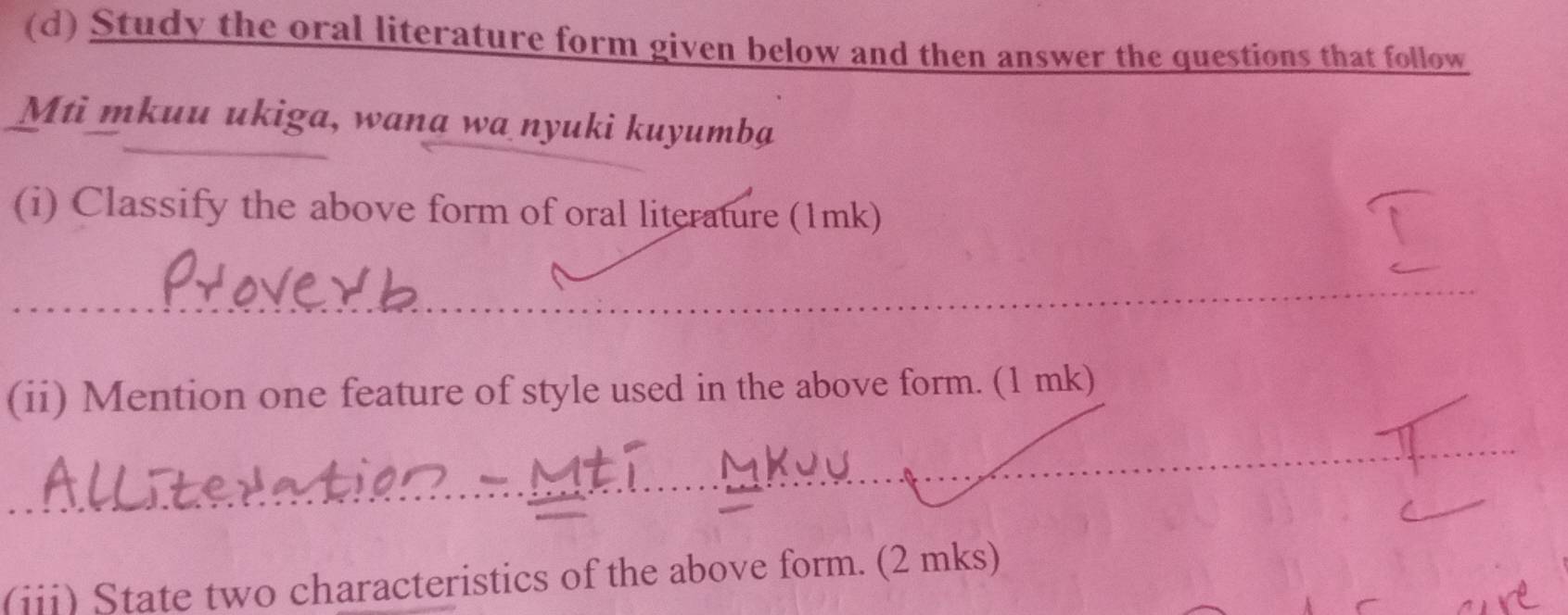 Study the oral literature form given below and then answer the questions that follow 
Mti mkuu ukiga, wana wa nyuki kuyumba 
(i) Classify the above form of oral literature (1mk) 
_ 
_ 
_ 
(ii) Mention one feature of style used in the above form. (1 mk) 
_ 
_ 
_ 
_ 
(iii) State two characteristics of the above form. (2 mks)