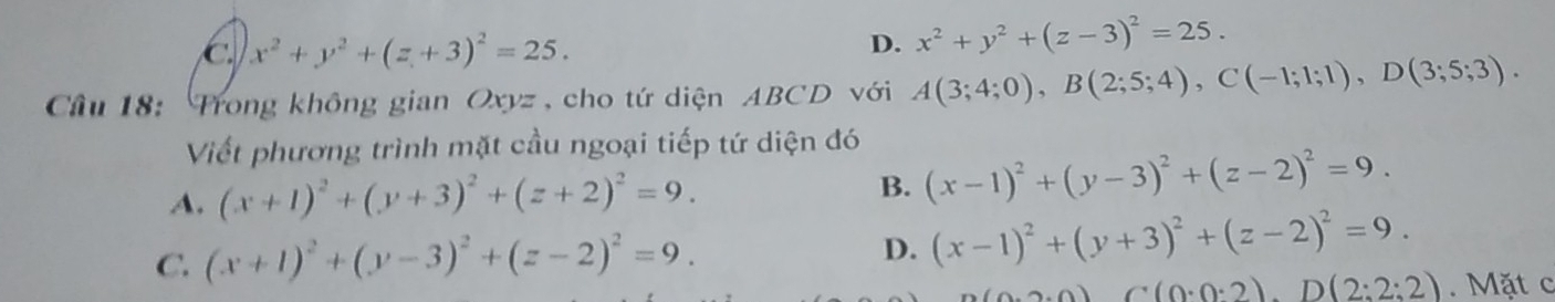 C x^2+y^2+(z+3)^2=25.
D. x^2+y^2+(z-3)^2=25. 
Câu 18: rong không gian ( xyz , cho tứ diện ABCD với A(3;4;0), B(2;5;4), C(-1;1;1), D(3;5;3). 
Viết phương trình mặt cầu ngoại tiếp tứ diện đó
A. (x+1)^2+(y+3)^2+(z+2)^2=9. B. (x-1)^2+(y-3)^2+(z-2)^2=9.
C. (x+1)^2+(y-3)^2+(z-2)^2=9.
D. (x-1)^2+(y+3)^2+(z-2)^2=9.
(0,0,0) C(0:0:2). D(2:2:2). Mặt c