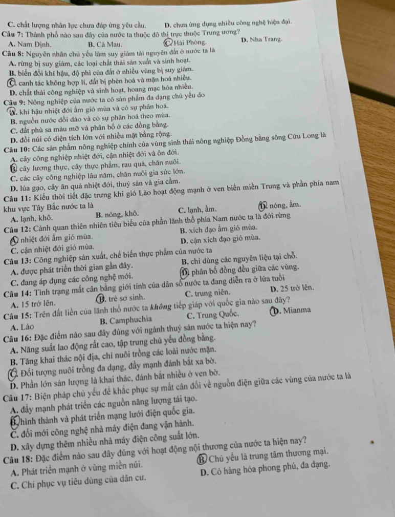 C. chất lượng nhân lực chưa đáp ứng yêu cầu. D. chưa ứng dụng nhiều công nghệ hiện đại.
Câu 7: Thành phố nào sau đây của nước ta thuộc đô thị trực thuộc Trung ương?
A. Nam Định. B. Cà Mau. C Hải Phòng. D. Nha Trang.
Câu 8: Nguyên nhân chủ yếu làm suy giảm tài nguyên đất ở nước ta là
A. rừng bị suy giảm, các loại chất thải sản xuất và sinh hoạt.
B. biến đổi khí hậu, độ phì của đất ở nhiều vùng bị suy giảm.
C. canh tác không hợp lí, đất bị phèn hoá và mặn hoá nhiều.
D. chất thải công nghiệp và sinh hoạt, hoang mạc hóa nhiều.
Câu 9: Nông nghiệp của nước ta có sản phẩm đa dạng chủ yếu do
W. khí hậu nhiệt đới ẩm gió mùa và có sự phân hoá.
B. nguồn nước dồi dảo và có sự phân hoá theo mùa.
C. đất phù sa màu mỡ và phân bố ở các đồng bằng.
D. đồi núi có diện tích lớn với nhiều mặt bằng rộng.
Câu 10: Các sản phẩm nông nghiệp chính của vùng sinh thái nông nghiệp Đồng bằng sông Cửu Long là
A. cây công nghiệp nhiệt đới, cận nhiệt đới và ôn đới.
Ở cây lương thực, cây thực phẩm, rau quả, chăn nuôi.
C. các cây công nghiệp lâu năm, chăn nuôi gia sức lớn.
D. lúa gạo, cây ăn quả nhiệt đới, thuỷ sản và gia cầm.
Câu 11: Kiểu thời tiết đặc trưng khi gió Lào hoạt động mạnh ở ven biển miền Trung và phần phía nam
khu vực Tây Bắc nước ta là
A. lạnh, khô. B. nóng, khô. C. lạnh, ẩm. 1 nóng, ẩm.
Câu 12: Cảnh quan thiên nhiên tiêu biểu của phần lãnh thổ phía Nam nước ta là đới rừng
O nhiệt đới ẩm gió mùa. B. xích đạo ẩm gió mùa.
C. cận nhiệt đới gió mùa. D. cận xích đạo gió mùa.
Câu 13: Công nghiệp sản xuất, chế biến thực phẩm của nước ta
A. được phát triển thời gian gần đây.  B. chỉ dùng các nguyên liệu tại chỗ.
C. đang áp dụng các công nghệ mới. Dì phân bố đồng đều giữa các vùng.
Câu 14: Tình trạng mất cân bằng giới tính của dân số nước ta đang diễn ra ở lứa tuổi
A. 15 trở lên. B. trẻ sơ sinh. C. trung niên. D. 25 trở lên.
Câu 15: Trên đất liền của lãnh thổ nước ta không tiếp giáp với quốc gia nào sau đây?
A. Lào B. Camphuchia C. Trung Quốc. ①. Mianma
Câu 16: Đặc điểm nào sau đây đúng với ngành thuỷ sản nước ta hiện nay?
A. Năng suất lao động rất cao, tập trung chủ yếu đồng bằng.
B. Tăng khai thác nội địa, chỉ nuôi trồng các loài nước mặn.
Ở Đối tượng nuôi trồng đa dạng, đẩy mạnh đánh bắt xa bờ.
D. Phần lớn sản lượng là khai thác, đánh bắt nhiều ở ven bờ.
Câu 17: Biện pháp chủ yếu đề khắc phục sự mắt cân đối về nguồn điện giữa các vùng của nước ta là
A đầy mạnh phát triển các nguồn năng lượng tái tạo.
Bhình thành và phát triển mạng lưới điện quốc gia.
C. đổi mới công nghệ nhà máy điện đang vận hành.
D. xây dựng thêm nhiều nhà máy điện công suất lớn.
Câu 18: Đặc điểm nào sau đây đúng với hoạt động nội thương của nước ta hiện nay?
A. Phát triển mạnh ở vùng miền núi. B Chủ yếu là trung tâm thương mại.
C. Chi phục vụ tiêu dùng của dân cư. D. Có hàng hóa phong phú, đa dạng.