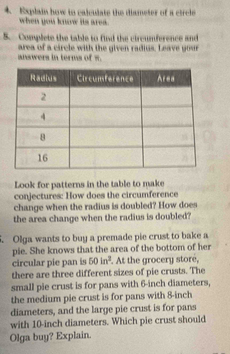 Explain how to calculate the diameter of a circle 
when you know its area. 
5. Complete the table to find the circumference and 
area of a circle with the given radius. Leave your 
answers in terms of π. 
Look for patterns in the table to make 
conjectures: How does the circumference 
change when the radius is doubled? How does 
the area change when the radius is doubled? 
5. Olga wants to buy a premade pie crust to bake a 
pie. She knows that the area of the bottom of her 
circular pie pan is 50in^2. At the grocery store, 
there are three different sizes of pie crusts. The 
small pie crust is for pans with 6-inch diameters, 
the medium pie crust is for pans with 8-inch
diameters, and the large pie crust is for pans 
with 10-inch diameters. Which pie crust should 
Olga buy? Explain.