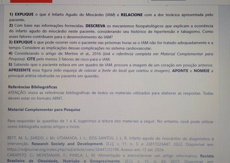 EXPLIQUE o que é Infarto Agudo do Miocárdio (IAM) e RELACIONE com a dor torácica apresentada pelo
paciente.
2) Com base nas informações fornecidas, DESCREVA os mecanismos fisiopatológicos que explicam a ocorrência
do infarto agudo do miocárdio neste paciente, considerando seu histórico de hipertensão e tabagismo. Como
esses fatores contribuem para o desenvolvimento do IAM?
3) EXPLIQUE o que pode ocorrer com o paciente nas próximas horas se o IAM não for tratado adequadamente e a
tempo. Considere as implicações dessas complicações no sistema cardiovascular.
4) Considerando o artigo de Mertins et al., 2016 (link e referência completa em Material Complementar para
Pesquisa), CITE pelo menos 3 fatores de risco para o IAM.
5) Sabendo que o paciente estava em um quadro de IAM, procure a imagem de um coração em posição anterior,
APRESENTE essa figura (não esqueça de colocar a fonte do local que coletou a imagem), APONTE e NOMEIE a
principal artéria obstruída no paciente em questão.
Referências Bibliográficas
ATENÇÃO: insira as referências bibliográficas de todos os materiais utilizados para elaborar as respostas. Todas
devem estar no formato ABNT.
Material Complementar para Pesquisa
Para responder às questões de 1 a 4, sugerimos a leitura dos materiais a seguir. No entanto, você pode utilizar
como bibliografia outros artigos e livros.
BETT, M. S.; ZARDO, J. M.; UTIAMADA, J. L.; DOS-SANTOS, J. L. R. Infarto agudo do miocárdio: do diagnóstico à
intervenção, Research Society and Development, [S..], v. 11, n. 3, e 23811326447, 2022, Disponível em:
https://rsdjournal.org/index.php/rsd/article/view/26447/23198. Acesso em: 13 set. 2024.
CARAPETO, C.; MONTANARI, F.; PINELA, L. M. Alimentação e aterosclerose: um artigo informativo. Revista
Brasileira de Obesidade, Nutrição e Emagrecimento. [S..]. v. 11. n. 69, 2017, Disponível em: