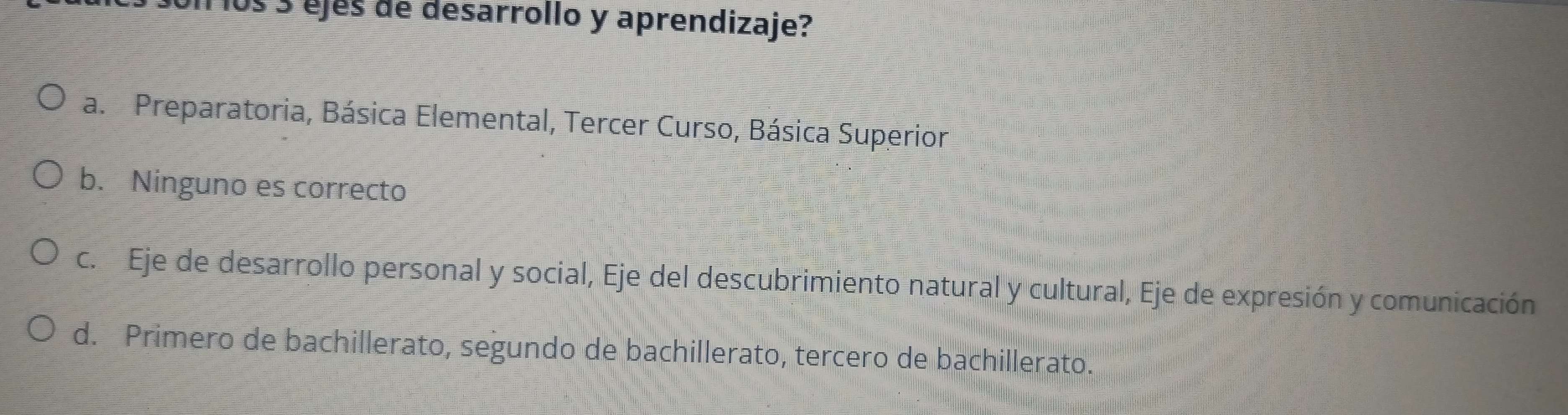 os 3 ejés de desarrollo y aprendizaje?
a. Preparatoria, Básica Elemental, Tercer Curso, Básica Superior
b. Ninguno es correcto
c. Eje de desarrollo personal y social, Eje del descubrimiento natural y cultural, Eje de expresión y comunicación
d. Primero de bachillerato, segundo de bachillerato, tercero de bachillerato.