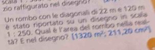 zio raffigurato nel disegno? 
Un rombo con le diagonali di 22 m e 120 m
é stato riportato su un disegno in scala
1:250. Qual é l'area del rombo nella real- 
tà? E nel disegno? (1320m^2,211,20cm^2)