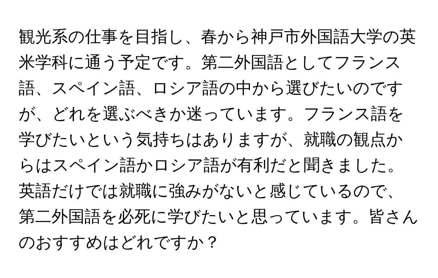 観光系の仕事を目指し、春から神戸市外国語大学の英米学科に通う予定です。第二外国語としてフランス語、スペイン語、ロシア語の中から選びたいのですが、どれを選ぶべきか迷っています。フランス語を学びたいという気持ちはありますが、就職の観点からはスペイン語かロシア語が有利だと聞きました。英語だけでは就職に強みがないと感じているので、第二外国語を必死に学びたいと思っています。皆さんのおすすめはどれですか？