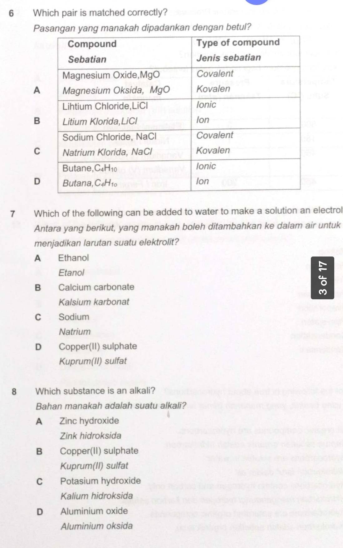 Which pair is matched correctly?
Pasangan yang manakah dipadankan dengan betul?
7 Which of the following can be added to water to make a solution an electrol
Antara yang berikut, yang manakah boleh ditambahkan ke dalam air untuk
menjadikan larutan suatu elektrolit?
A Ethanol
Etanol
B Calcium carbonate
Kalsium karbonat
C Sodium
Natrium
D Copper(II) sulphate
Kuprum(II) sulfat
8 Which substance is an alkali?
Bahan manakah adalah suatu alkali?
A Zinc hydroxide
Zink hidroksida
B Copper(II) sulphate
Kuprum(II) sulfat
C Potasium hydroxide
Kalium hidroksida
D Aluminium oxide
Aluminium oksida