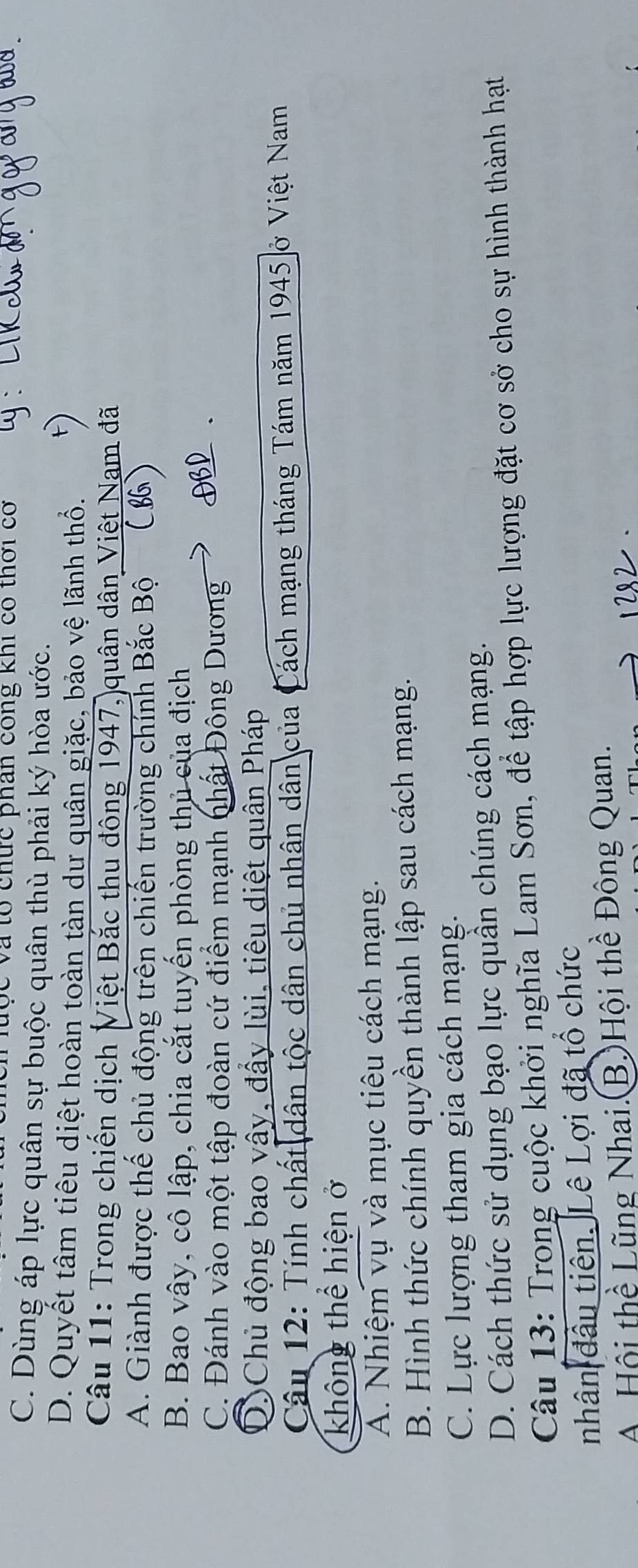 Tộc và tổ chức phân công khi có thời có
C. Dùng áp lực quân sự buộc quân thù phải ký hòa ước.
D. Quyết tâm tiêu diệt hoàn toàn tàn dự quân giặc, bảo vệ lãnh thổ.
Câu 11: Trong chiến dịch Việt Bắc thu đông 1947, quân dân Việt Nam đã
A. Giành được thế chủ động trên chiến trường chính Bắc Bộ
B. Bao vây, cô lập, chia cắt tuyến phòng thủ của địch
C. Đánh vào một tập đoàn cứ điểm mạnh nhất Đông Dương
DChủ động bao vây, đầy lùi, tiêu diệt quân Pháp
Câu 12: Tính chất dân tộc dân chủ nhân dân của Cách mạng tháng Tám năm 1945 ở Việt Nam
không thể hiện ở
A. Nhiệm vụ và mục tiêu cách mạng.
B. Hình thức chính quyền thành lập sau cách mạng.
C. Lực lượng tham gia cách mạng.
D. Cách thức sử dụng bạo lực quần chúng cách mạng.
Câu 13: Trong cuộc khởi nghĩa Lam Sơn, để tập hợp lực lượng đặt cơ sở cho sự hình thành hạt
nhân đầu tiên. Lê Lợi đã tổ chức
A Hội thể Lũng Nhai.(B.)Hội thể Đông Quan.