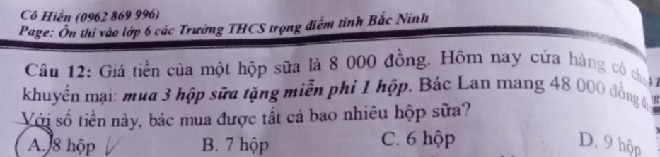 Cô Hiền (0962 869 996)
Page: Ôn thi vào lớp 6 các Trường THCS trọng điểm tỉnh Bắc Ninh
Câu 12: Giá tiền của một hộp sữa là 8 000 đồng. Hôm nay cứa hàng có chạ 
khuyến mại: mua 3 hộp sữa tặng miễn phi 1 hộp. Bác Lan mang 48 000 đồng
Với số tiền này, bác mua được tất cả bao nhiêu hộp sữa?
A. 8 hộp B. 7 hộp C. 6 hộp D. 9 hộp