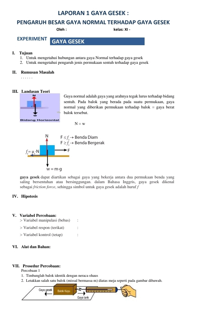 LAPORAN 1 GAYA GESEK : 
PENGARUH BESAR GAYA NORMAL TERHADAP GAYA GESEK 
Oleh : kelas: XI - 
EXPERIMENT GAYA GESEK 
I. Tujuan 
1. Untuk mengetahui hubungan antara gaya Normal terhadap gaya gesek 
2. Untuk mengetahui pengaruh jenis permukaan sentuh terhadap gaya gesek 
II. Rumusan Masalah 
III. Landasan Teori 
Gaya normal adalah gaya yang arahnya tegak lurus terhadap bidang 
sentuh. Pada balok yang berada pada suatu permukaan, gaya 
normal yang diberikan permukaan terhadap balok = gaya berat 
balok tersebut. 
Bidang Horizontal
N=w
N F≤ f_sto Benda Diam
F≥ f_sto Benda Bergerak
f_s=mu _s· N F
w=m· g
gaya gesek dapat diartikan sebagai gaya yang bekerja antara dua permukaan benda yang 
saling bersentuhan atau bersinggungan. dalam Bahasa Inggris, gaya gesek dikenal 
sebagai friction force, sehingga simbol untuk gaya gesek adalah huruf f 
IV. Hipotesis 
V. Variabel Percobaan: 
Variabel manipulasi (bebas) : 
Variabel respon (terikat) : 
> Variabel kontrol (tetap) : 
VI. Alat dan Bahan: 
VII. Prosedur Percobaan: 
Percobaan 1 
1. Timbanglah balok identik dengan neraca ohaus 
2. Letakkan salah satu balok (missal bermassa m) diatas meja seperti pada gambar dibawah.