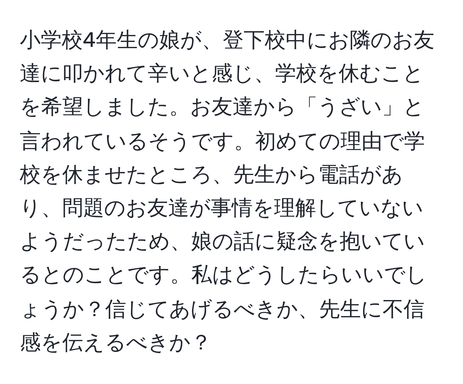 小学校4年生の娘が、登下校中にお隣のお友達に叩かれて辛いと感じ、学校を休むことを希望しました。お友達から「うざい」と言われているそうです。初めての理由で学校を休ませたところ、先生から電話があり、問題のお友達が事情を理解していないようだったため、娘の話に疑念を抱いているとのことです。私はどうしたらいいでしょうか？信じてあげるべきか、先生に不信感を伝えるべきか？