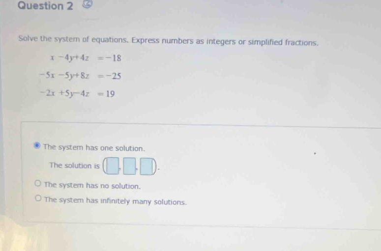 Solve the system of equations. Express numbers as integers or simplified fractions.
x-4y+4z=-18
-5x-5y+8z=-25
-2x+5y-4z=19
The system has one solution.
The solution is (□ ,□ ,□ ).
The system has no solution.
The system has infinitely many solutions.