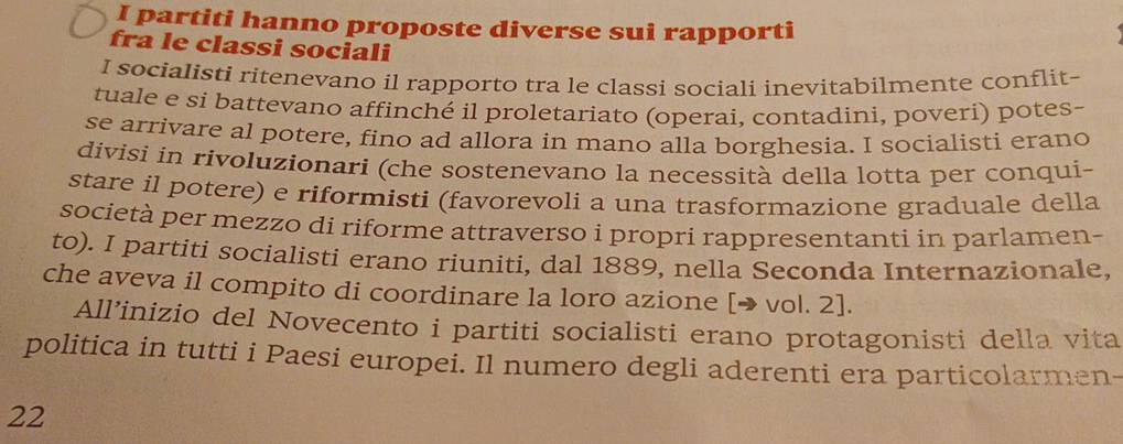 partiti hanno proposte diverse sui rapporti 
fra le classi sociali 
I socialisti ritenevano il rapporto tra le classi sociali inevitabilmente conflit- 
tuale e si battevano affinché il proletariato (operai, contadini, poveri) potes- 
se arrivare al potere, fino ad allora in mano alla borghesia. I socialisti erano 
divisi in rivoluzionari (che sostenevano la necessità della lotta per conqui- 
stare il potere) e riformisti (favorevoli a una trasformazione graduale della 
società per mezzo di riforme attraverso i propri rappresentanti in parlamen- 
to). I partiti socialisti erano riuniti, dal 1889, nella Seconda Internazionale, 
che aveva il compito di coordinare la loro azione [→ vol. 2]. 
All’inizio del Novecento i partiti socialisti erano protagonisti della vita 
politica in tutti i Paesi europei. Il numero degli aderenti era particolarmen- 
22