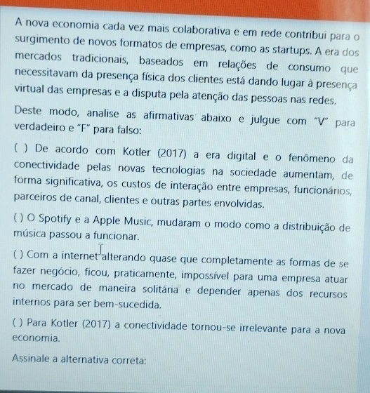 A nova economia cada vez mais colaborativa e em rede contribuí para o
surgimento de novos formatos de empresas, como as startups. A era dos
mercados tradicionais, baseados em relações de consumo que
necessitavam da presença física dos clientes está dando lugar à presença
virtual das empresas e a disputa pela atenção das pessoas nas redes.
Deste modo, analise as afirmativas abaixo e julgue com“V” para
verdadeiro e "F" para falso:
( ) De acordo com Kotler (2017) a era digital e o fenômeno da
conectividade pelas novas tecnologias na sociedade aumentam, de
forma significativa, os custos de interação entre empresas, funcionários,
parceiros de canal, clientes e outras partes envolvidas.
( ) O Spotify e a Apple Music, mudaram o modo como a distribuição de
música passou a funcionar.
) Com a internet alterando quase que completamente as formas de se
fazer negócio, ficou, praticamente, impossível para uma empresa atuar
no mercado de maneira solitária e depender apenas dos recursos
internos para ser bem-sucedida.
( ) Para Kotler (2017) a conectividade tornou-se irrelevante para a nova
economia.
Assinale a alternativa correta: