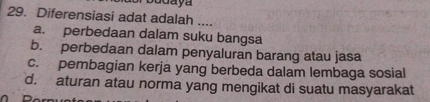 udaya
29. Diferensiasi adat adalah ....
a. perbedaan dalam suku bangsa
b. perbedaan dalam penyaluran barang atau jasa
c. pembagian kerja yang berbeda dalam lembaga sosial
d. aturan atau norma yang mengikat di suatu masyarakat