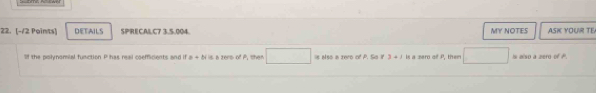 DETAILS SPRICALC7 3.5.004. MY NOTES ASK YOUR TE 
'f the polynomial function P has reail coefficients and if a+bi is a zere of P, then^ is also a zero of P. So it 3+1 is a zero of P, them □ i also a zerd of P.