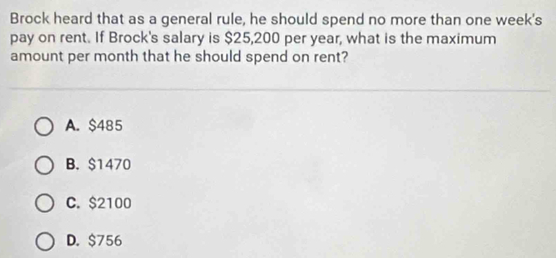 Brock heard that as a general rule, he should spend no more than one week's
pay on rent. If Brock's salary is $25,200 per year, what is the maximum
amount per month that he should spend on rent?
A. $485
B. $1470
C. $2100
D. $756