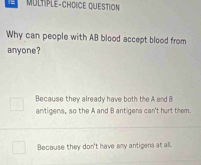 1= MÜLTIPLE-CHOICE QUESTION
Why can people with AB blood accept blood from
anyone?
Because they already have both the A and B
antigens, so the A and B antigens can't hurt them.
Because they don't have any antigens at all.