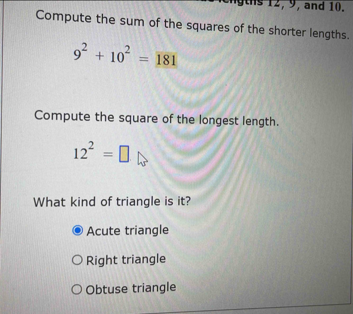 ths 12, 9, and 10.
Compute the sum of the squares of the shorter lengths.
9^2+10^2=181
Compute the square of the longest length.
12^2=□
What kind of triangle is it?
Acute triangle
Right triangle
Obtuse triangle