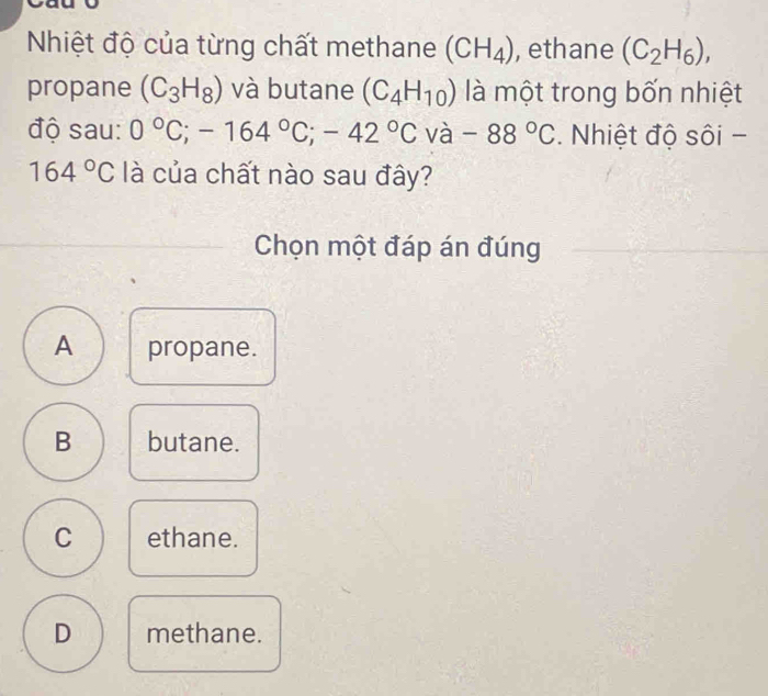 Nhiệt độ của từng chất methane (CH_4) , ethane (C_2H_6), 
propane (C_3H_8) và butane (C_4H_10) là một trong bốn nhiệt
độ sau: 0°C; -164°C; -42°C và -88°C. Nhiệt độ sôi -
164°C là của chất nào sau đây?
Chọn một đáp án đúng
A propane.
B butane.
C ethane.
D methane.